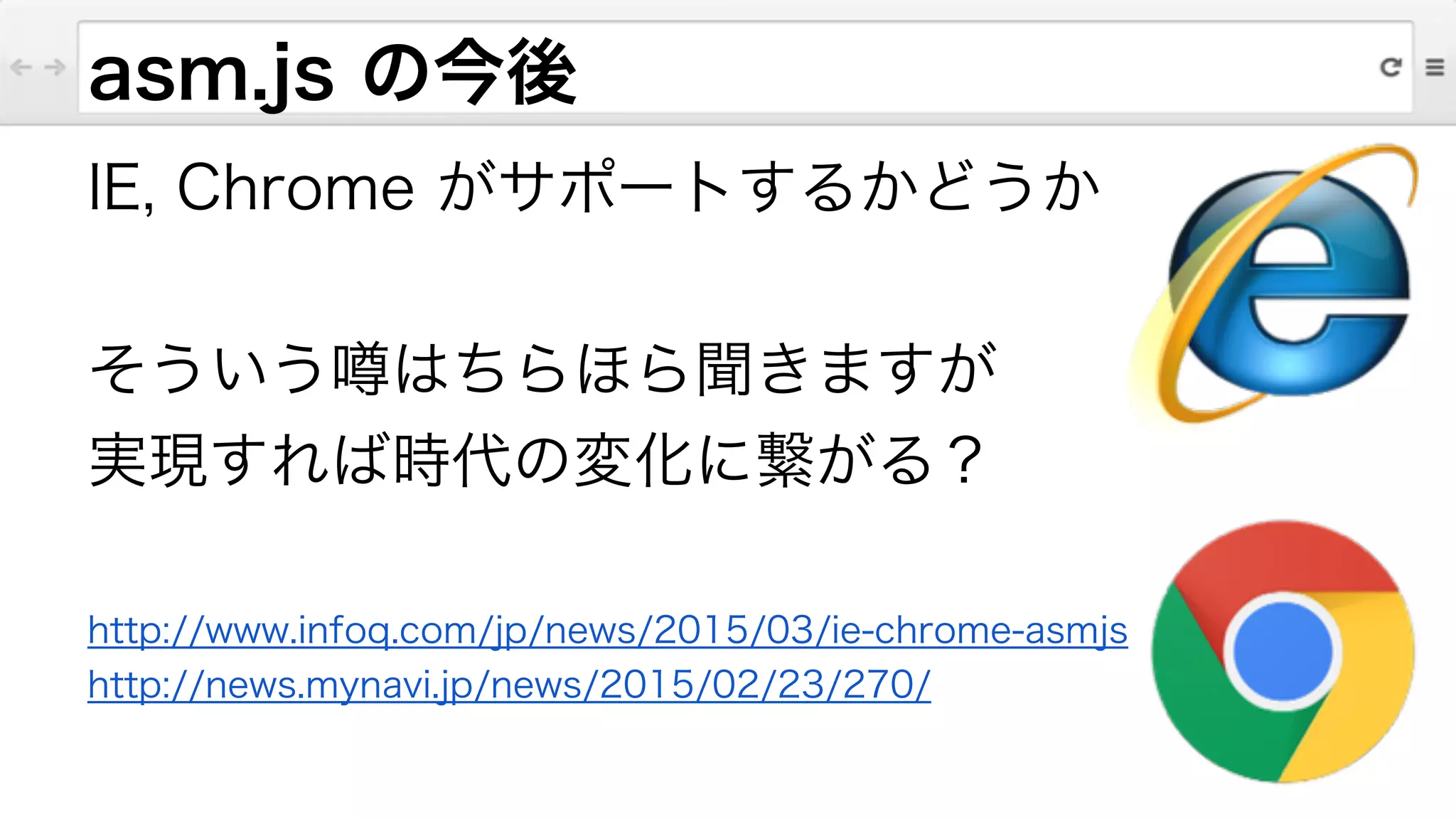 asm.js の今後
IE, Chrome がサポートするかどうか
!
そういう噂はちらほら聞きますが
実現すれば時代の変化に繋がる？
!
http://www.infoq.com/jp/news/2015/03/ie-chrome-asmjs
http://news.mynavi.jp/news/2015/02/23/270/
 