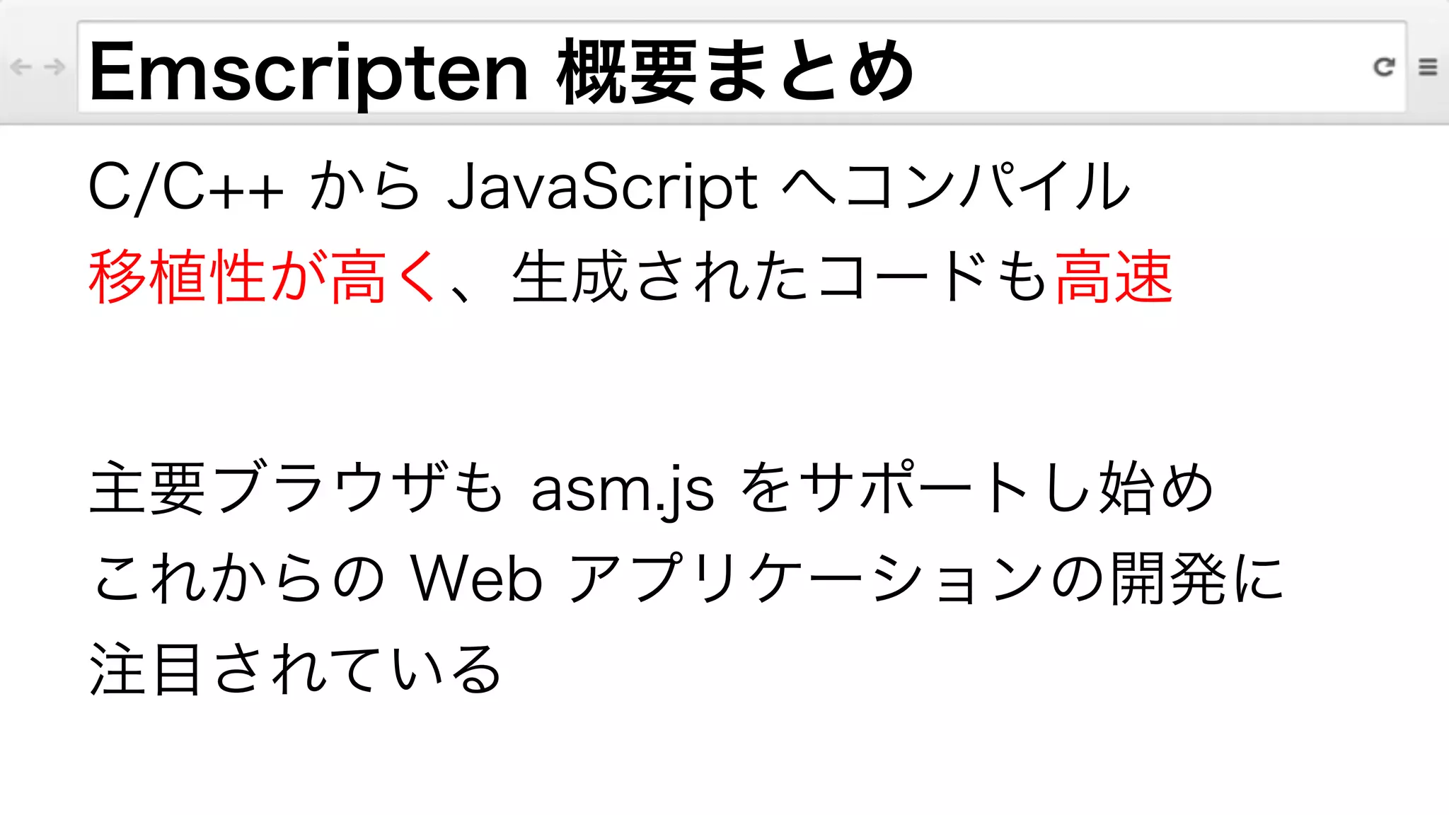 Emscripten 概要まとめ
C/C++ から JavaScript へコンパイル
移植性が高く、生成されたコードも高速
!
主要ブラウザも asm.js をサポートし始め
これからの Web アプリケーションの開発に
注目されている
 
