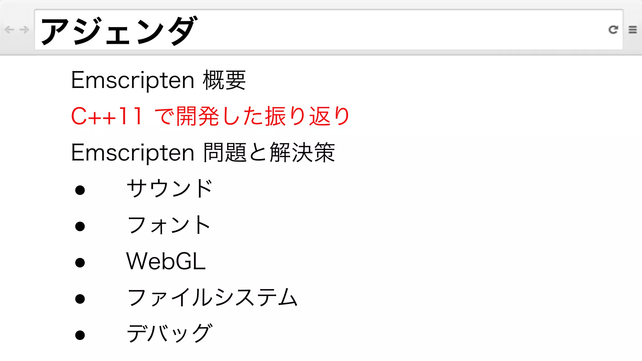 アジェンダ
Emscripten 概要
C++11 で開発した振り返り
Emscripten 問題と解決策
● サウンド
● フォント
● WebGL
● ファイルシステム
● デバッグ
 
