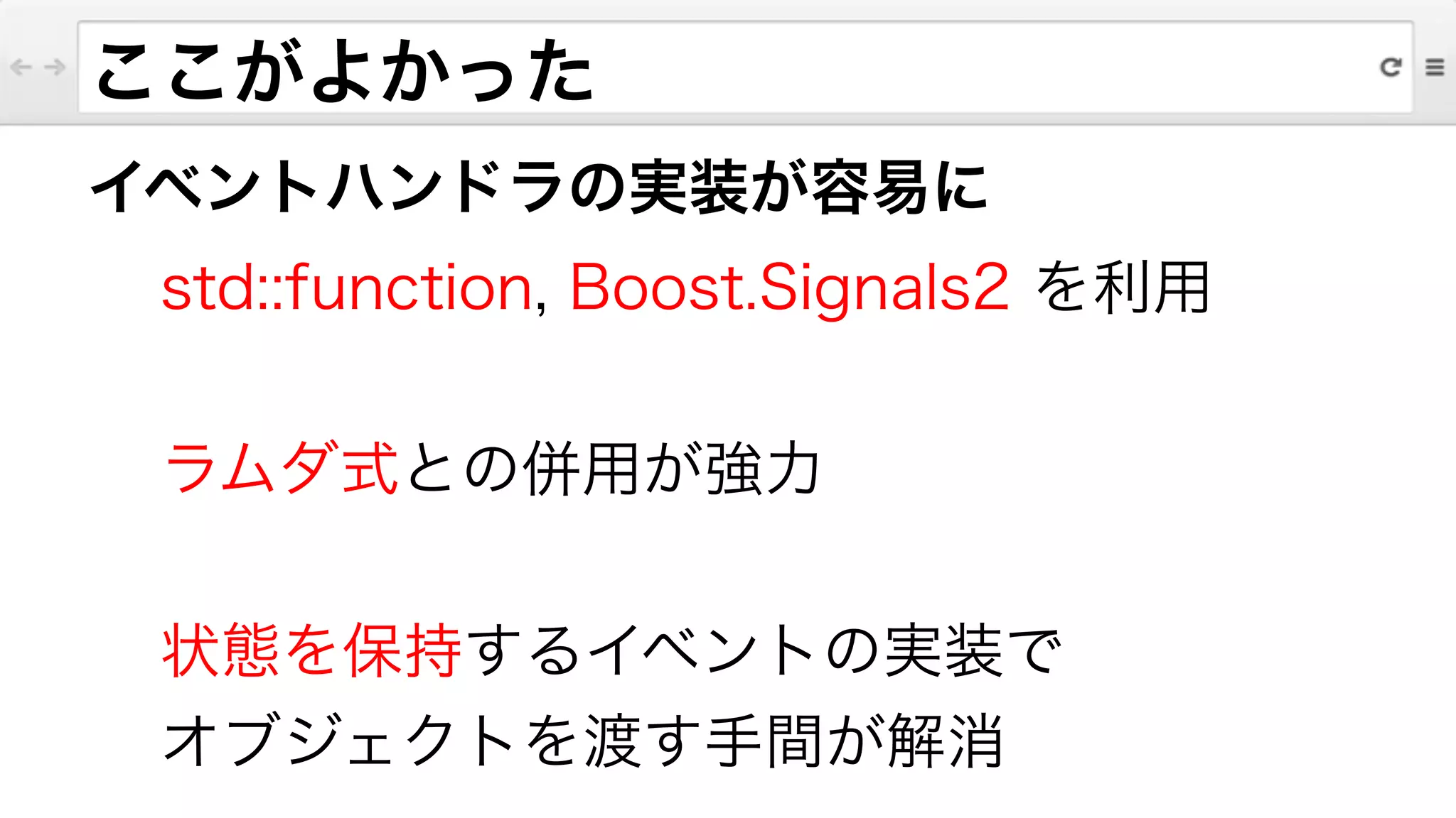 イベントハンドラの実装が容易に
std::function, Boost.Signals2 を利用
!
ラムダ式との併用が強力
!
状態を保持するイベントの実装で
オブジェクトを渡す手間が解消
ここがよかった
 