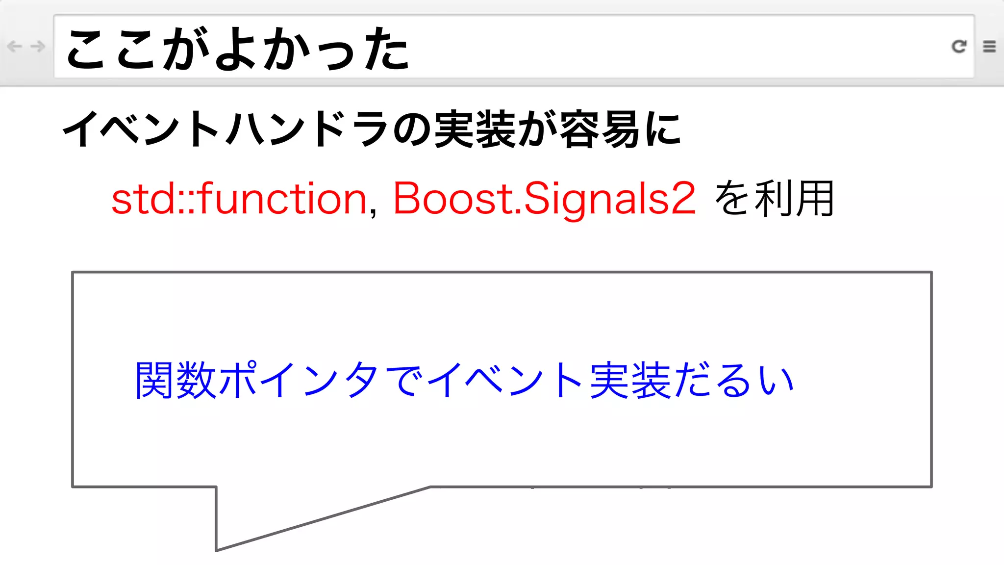 イベントハンドラの実装が容易に
std::function, Boost.Signals2 を利用
!
ラムダ式との併用が強力
状態を保持するイベントの実装で
オブジェクトを渡す手間が解消
ここがよかった
関数ポインタでイベント実装だるい
 