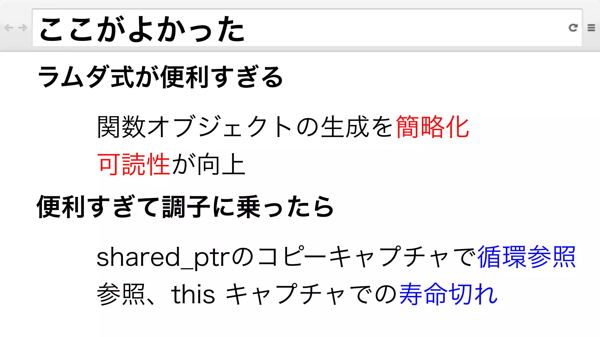 ラムダ式が便利すぎる
関数オブジェクトの生成を簡略化
可読性が向上
便利すぎて調子に乗ったら
shared_ptrのコピーキャプチャで循環参照
参照、this キャプチャでの寿命切れ
ここがよかった
 