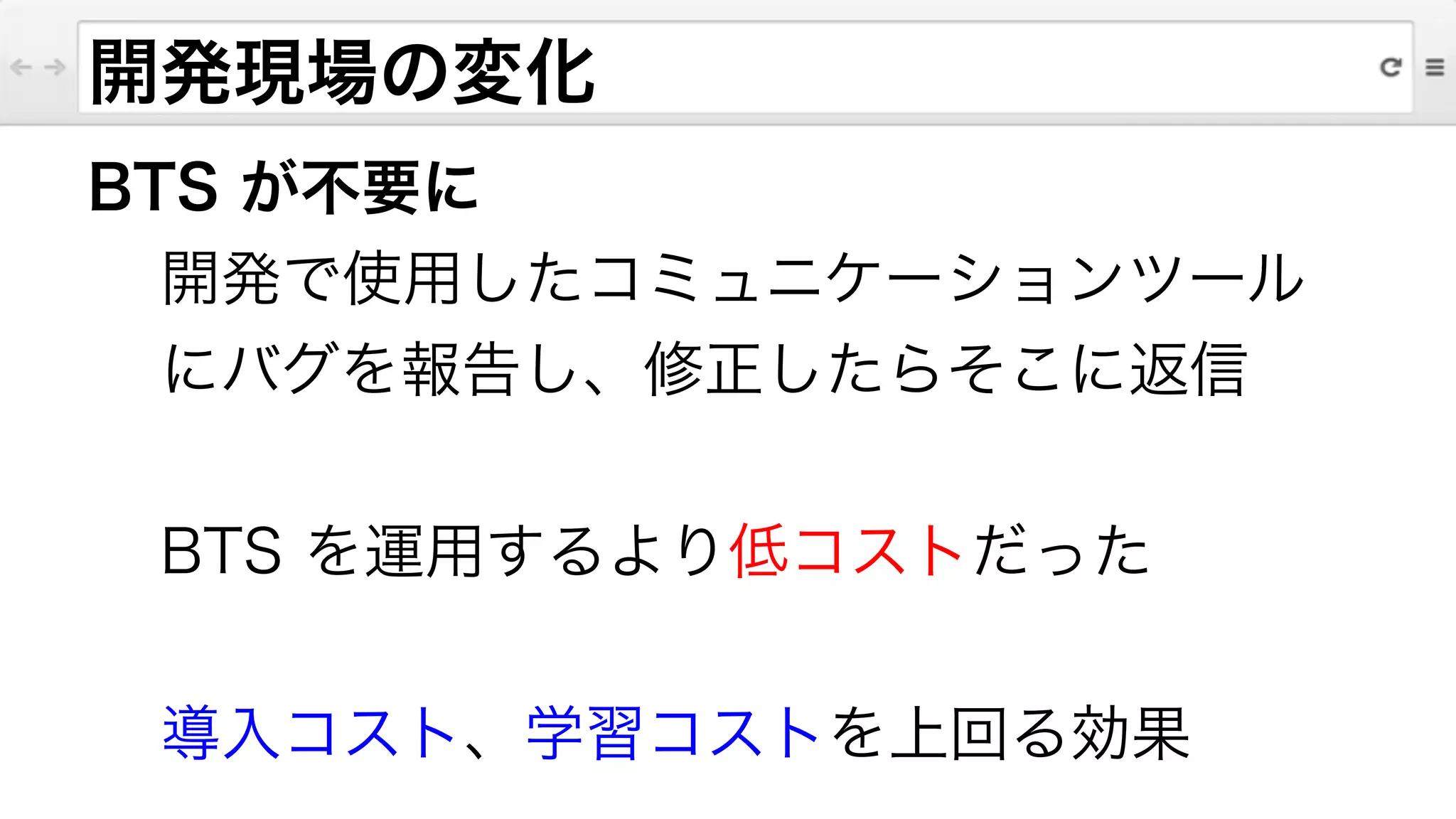 BTS が不要に
開発で使用したコミュニケーションツール
にバグを報告し、修正したらそこに返信
!
BTS を運用するより低コストだった
!
導入コスト、学習コストを上回る効果
開発現場の変化
 