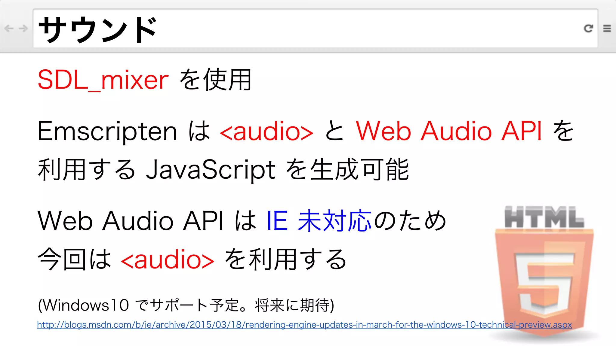 サウンド
SDL_mixer を使用
Emscripten は <audio> と Web Audio API を
利用する JavaScript を生成可能
Web Audio API は IE 未対応のため
今回は <audio> を利用する
(Windows10 でサポート予定。将来に期待)
http://blogs.msdn.com/b/ie/archive/2015/03/18/rendering-engine-updates-in-march-for-the-windows-10-technical-preview.aspx
 