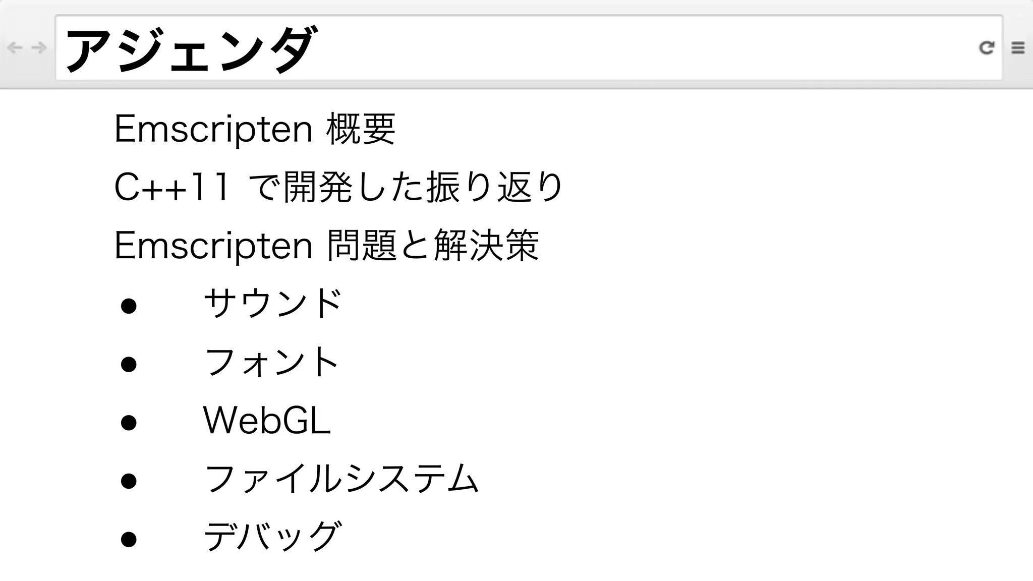 アジェンダ
Emscripten 概要
C++11 で開発した振り返り
Emscripten 問題と解決策
● サウンド
● フォント
● WebGL
● ファイルシステム
● デバッグ
 