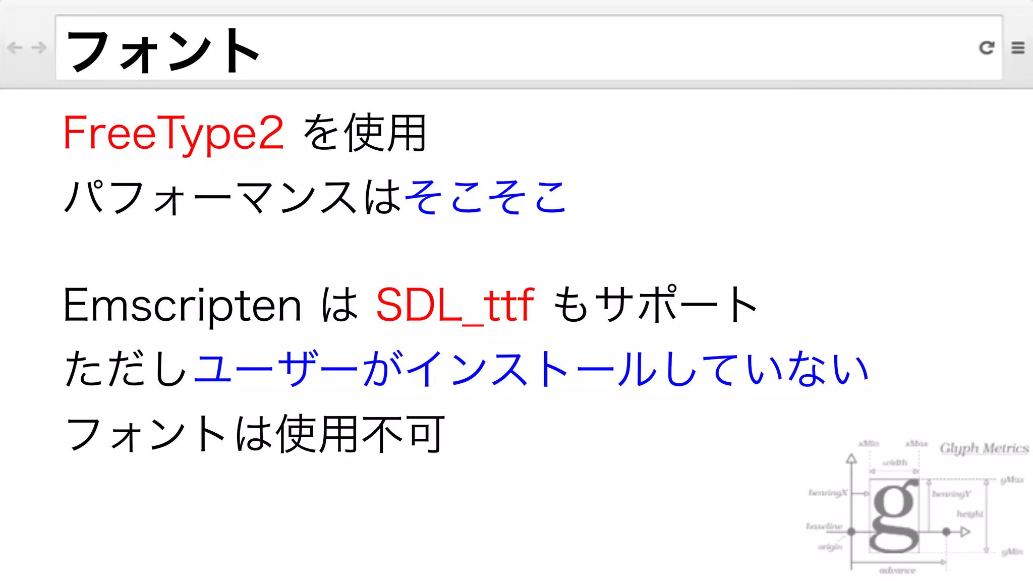 フォント
FreeType2 を使用
パフォーマンスはそこそこ
Emscripten は SDL_ttf もサポート
ただしユーザーがインストールしていない
フォントは使用不可
 