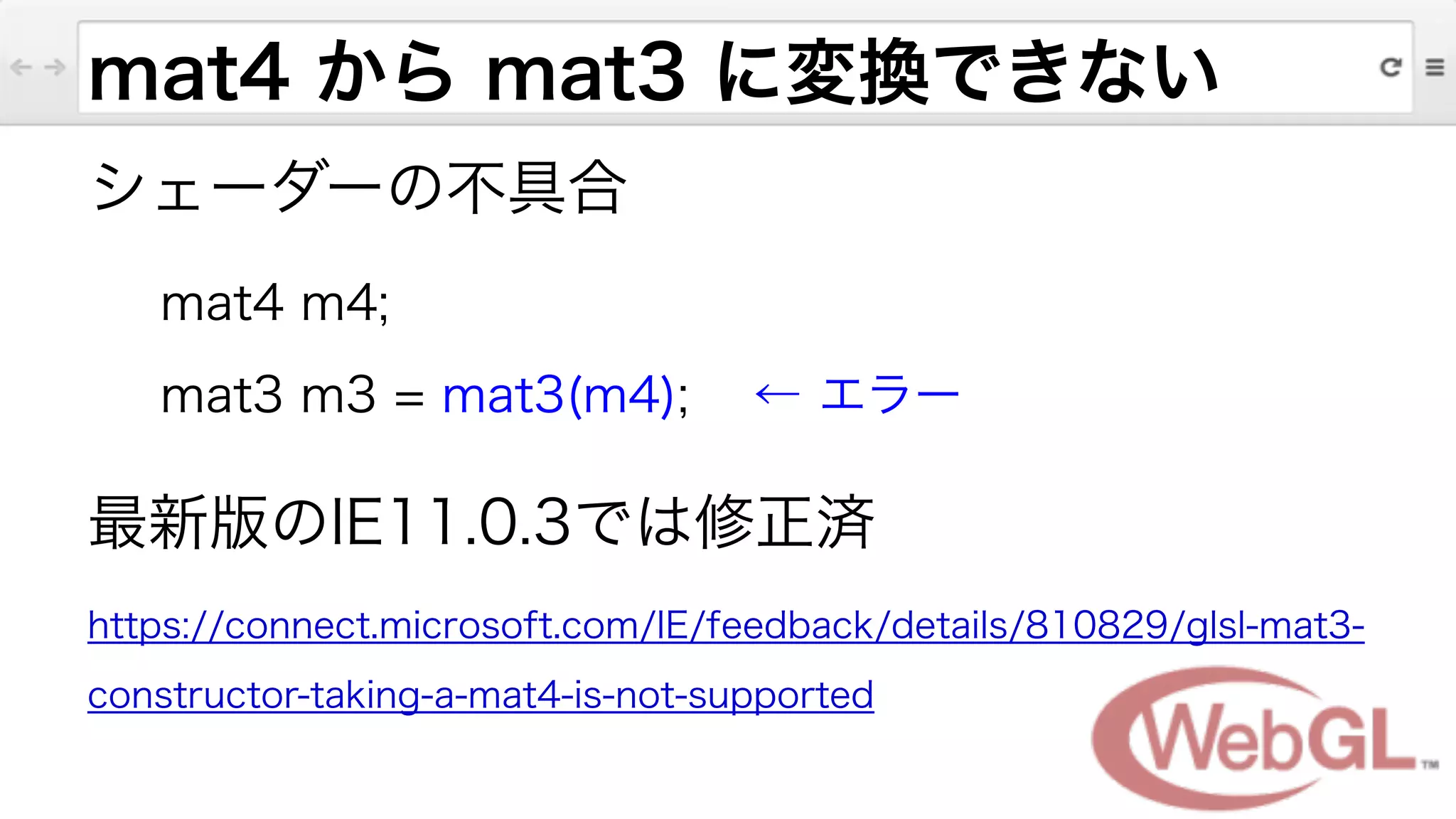 mat4 から mat3 に変換できない
シェーダーの不具合
mat4 m4;
mat3 m3 = mat3(m4); ← エラー
最新版のIE11.0.3では修正済
https://connect.microsoft.com/IE/feedback/details/810829/glsl-mat3-
constructor-taking-a-mat4-is-not-supported
 