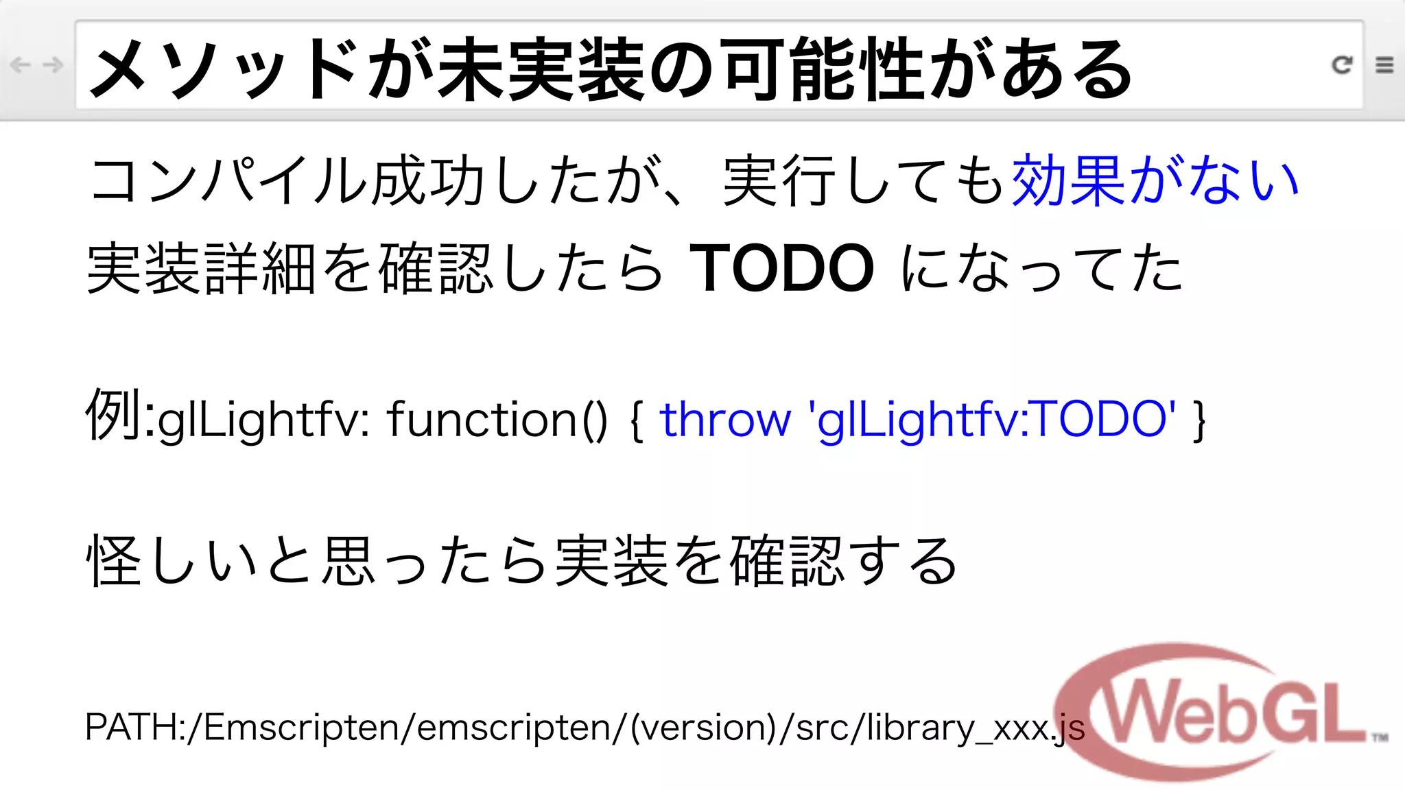メソッドが未実装の可能性がある
コンパイル成功したが、実行しても効果がない
実装詳細を確認したら TODO になってた
例:glLightfv: function() { throw 'glLightfv:TODO' }
怪しいと思ったら実装を確認する
!
PATH:/Emscripten/emscripten/(version)/src/library_xxx.js
 