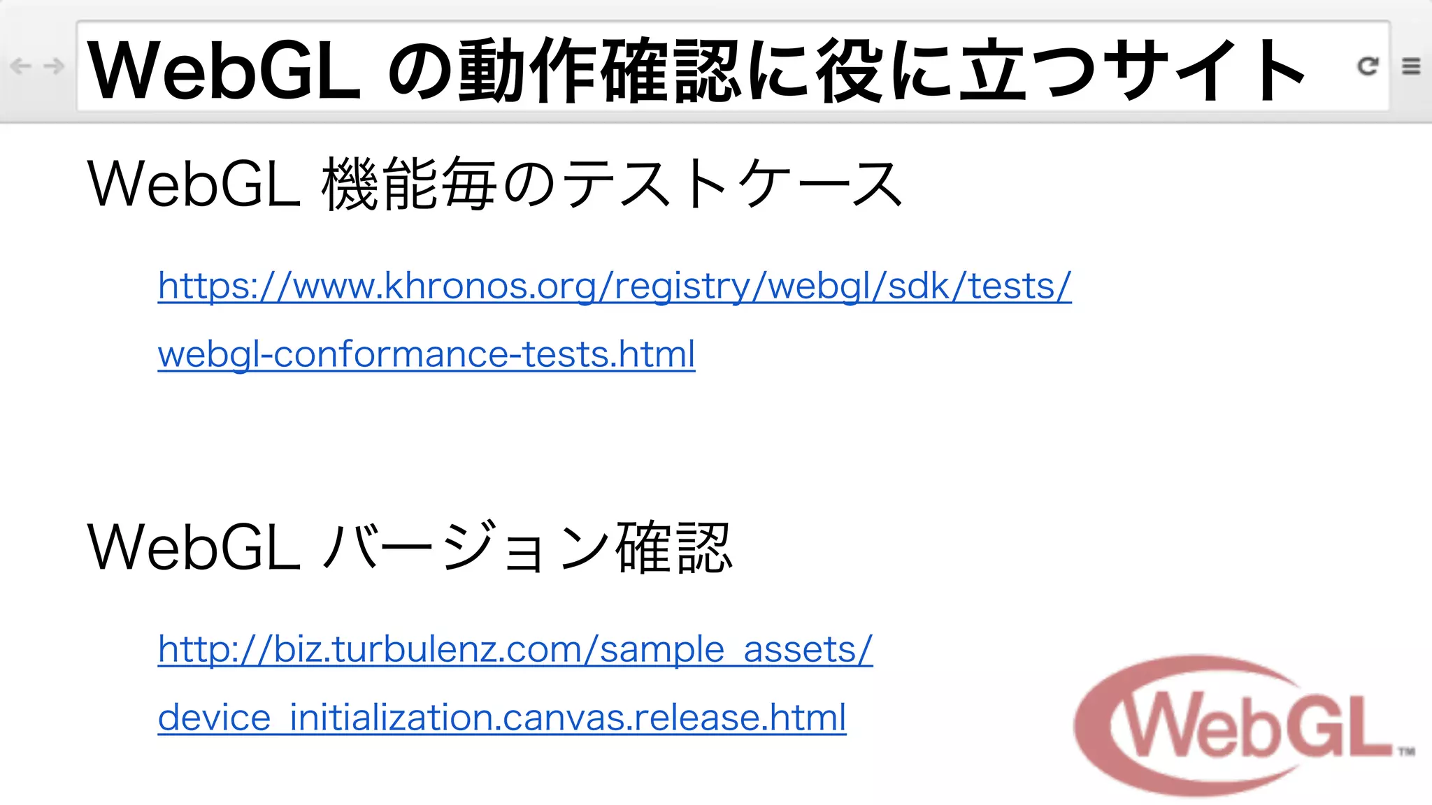 WebGL の動作確認に役に立つサイト
WebGL 機能毎のテストケース
https://www.khronos.org/registry/webgl/sdk/tests/
webgl-conformance-tests.html
!
WebGL バージョン確認
http://biz.turbulenz.com/sample_assets/
device_initialization.canvas.release.html
 