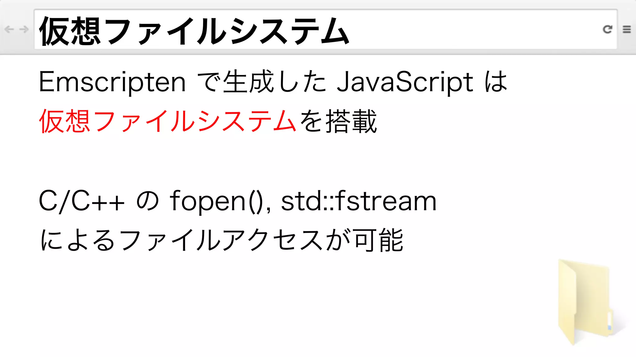 仮想ファイルシステム
Emscripten で生成した JavaScript は
仮想ファイルシステムを搭載
!
C/C++ の fopen(), std::fstream
によるファイルアクセスが可能
 