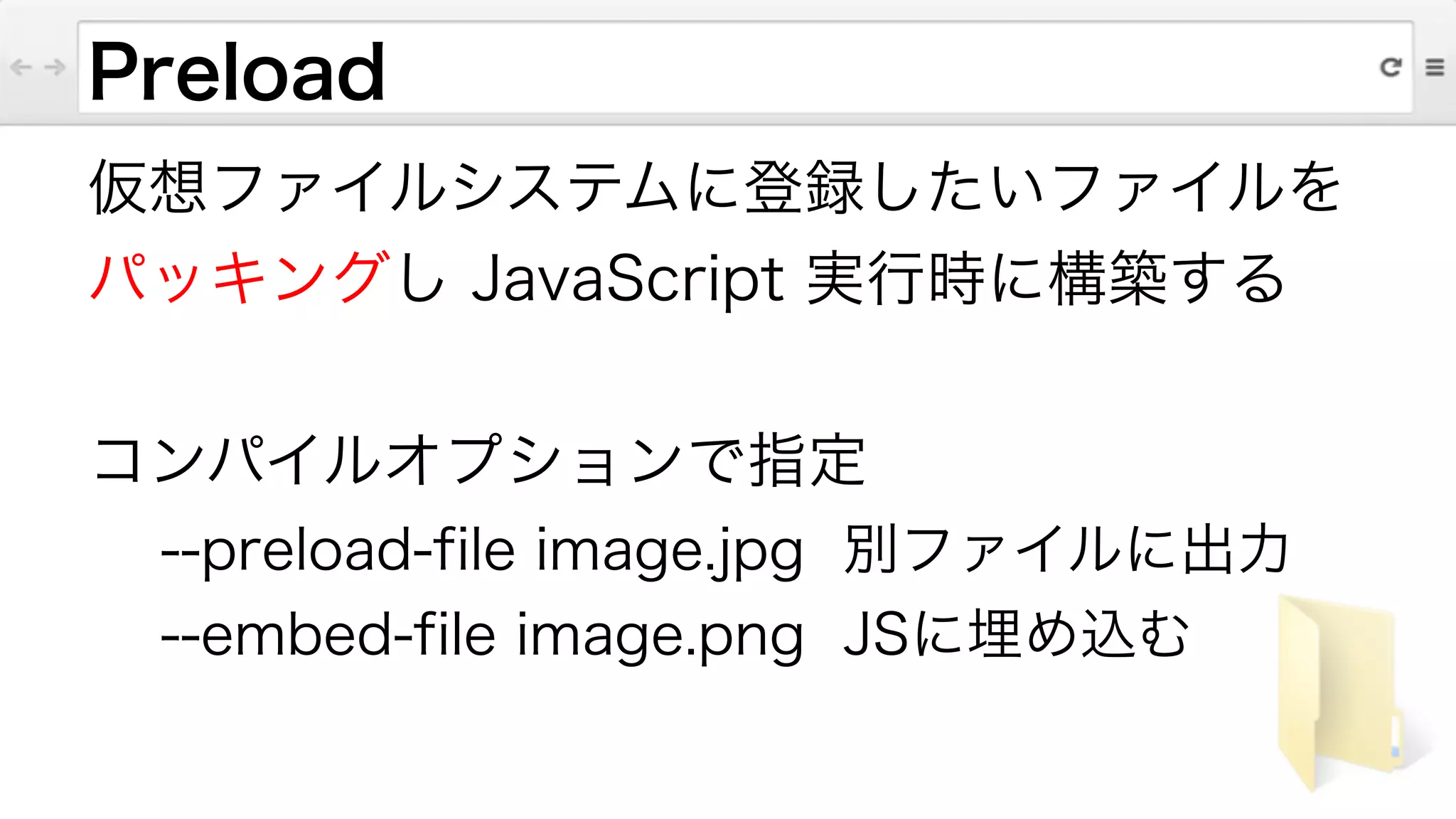 Preload
仮想ファイルシステムに登録したいファイルを
パッキングし JavaScript 実行時に構築する
!
コンパイルオプションで指定
--preload-file image.jpg 別ファイルに出力
--embed-file image.png JSに埋め込む
 