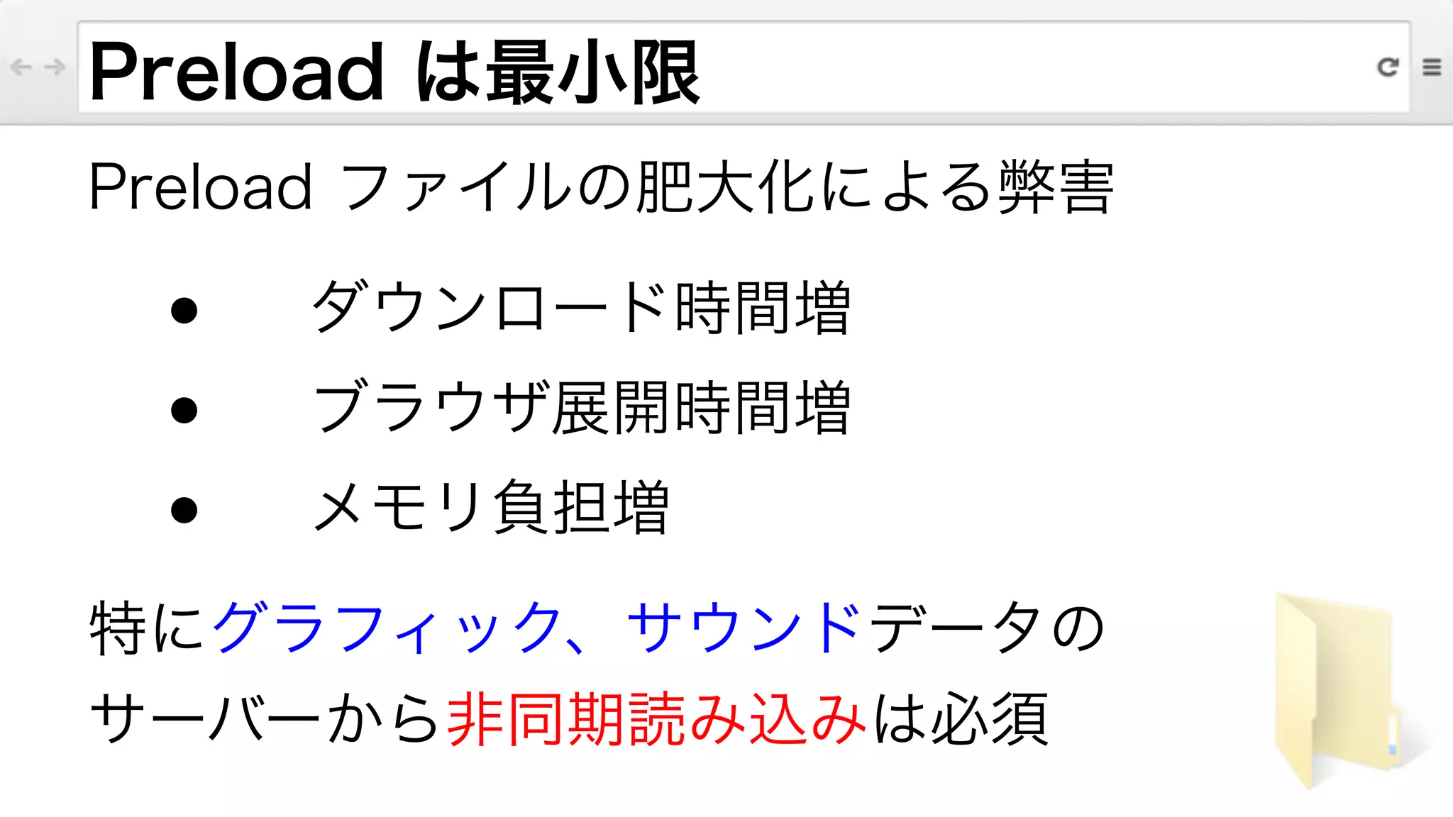 Preload は最小限
Preload ファイルの肥大化による弊害
● ダウンロード時間増
● ブラウザ展開時間増
● メモリ負担増
特にグラフィック、サウンドデータの
サーバーから非同期読み込みは必須
 