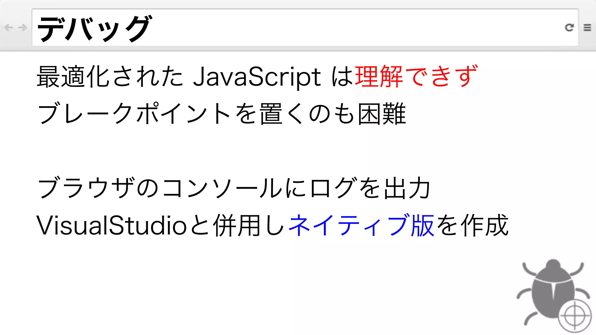 デバッグ
最適化された JavaScript は理解できず
ブレークポイントを置くのも困難
!
ブラウザのコンソールにログを出力
VisualStudioと併用しネイティブ版を作成
 