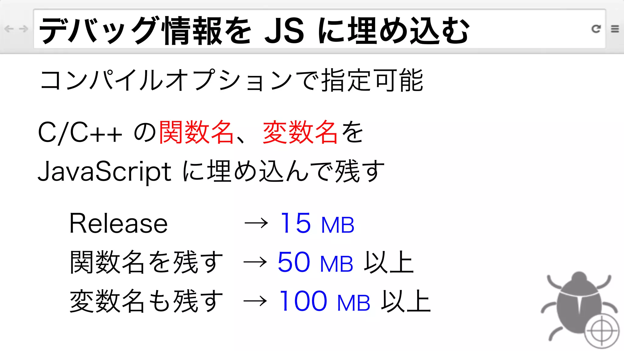 デバッグ情報を JS に埋め込む
コンパイルオプションで指定可能
C/C++ の関数名、変数名を
JavaScript に埋め込んで残す
Release    → 15 MB
関数名を残す → 50 MB 以上
変数名も残す → 100 MB 以上
 