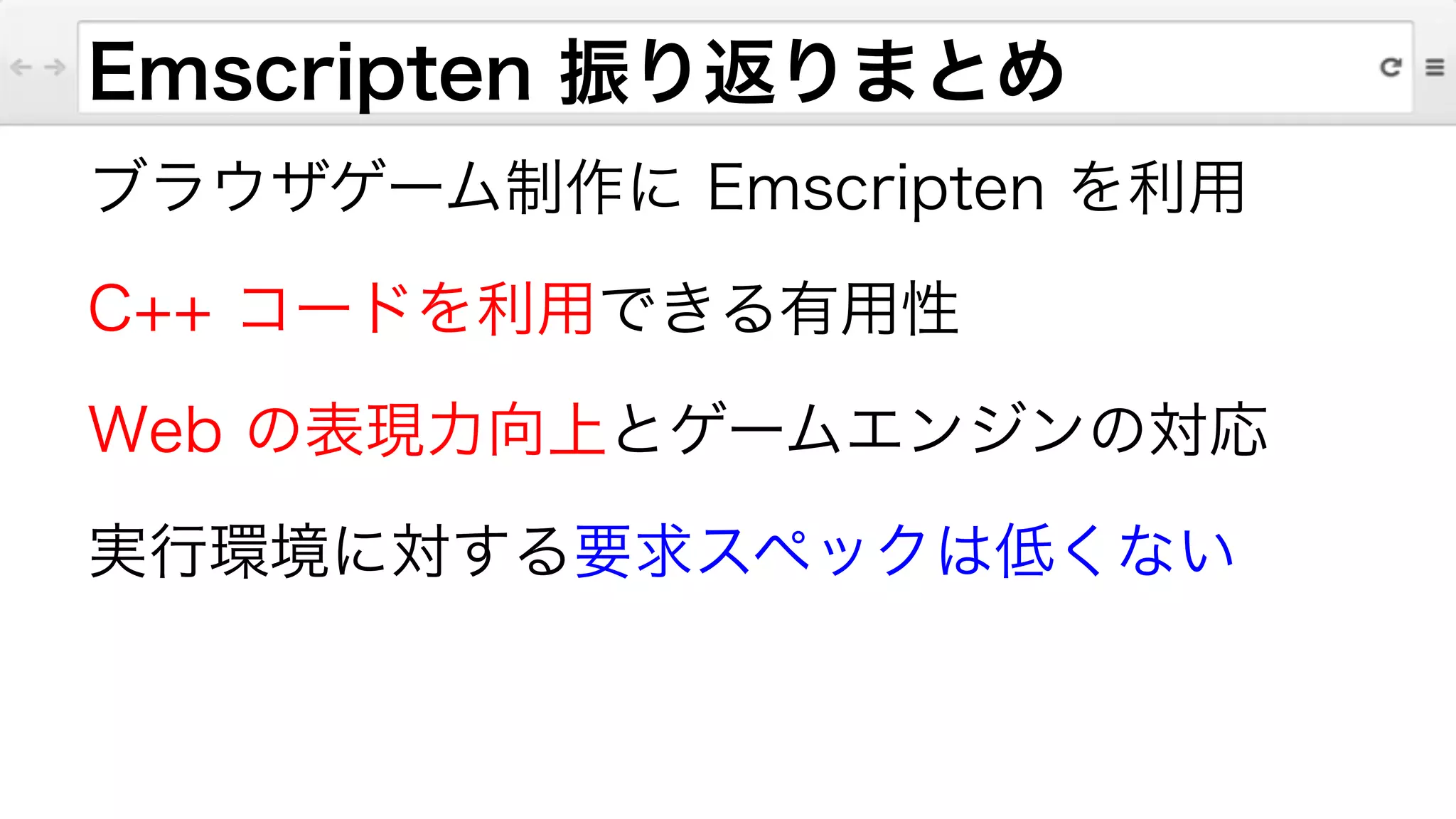 Emscripten 振り返りまとめ
ブラウザゲーム制作に Emscripten を利用
C++ コードを利用できる有用性
Web の表現力向上とゲームエンジンの対応
実行環境に対する要求スペックは低くない
 