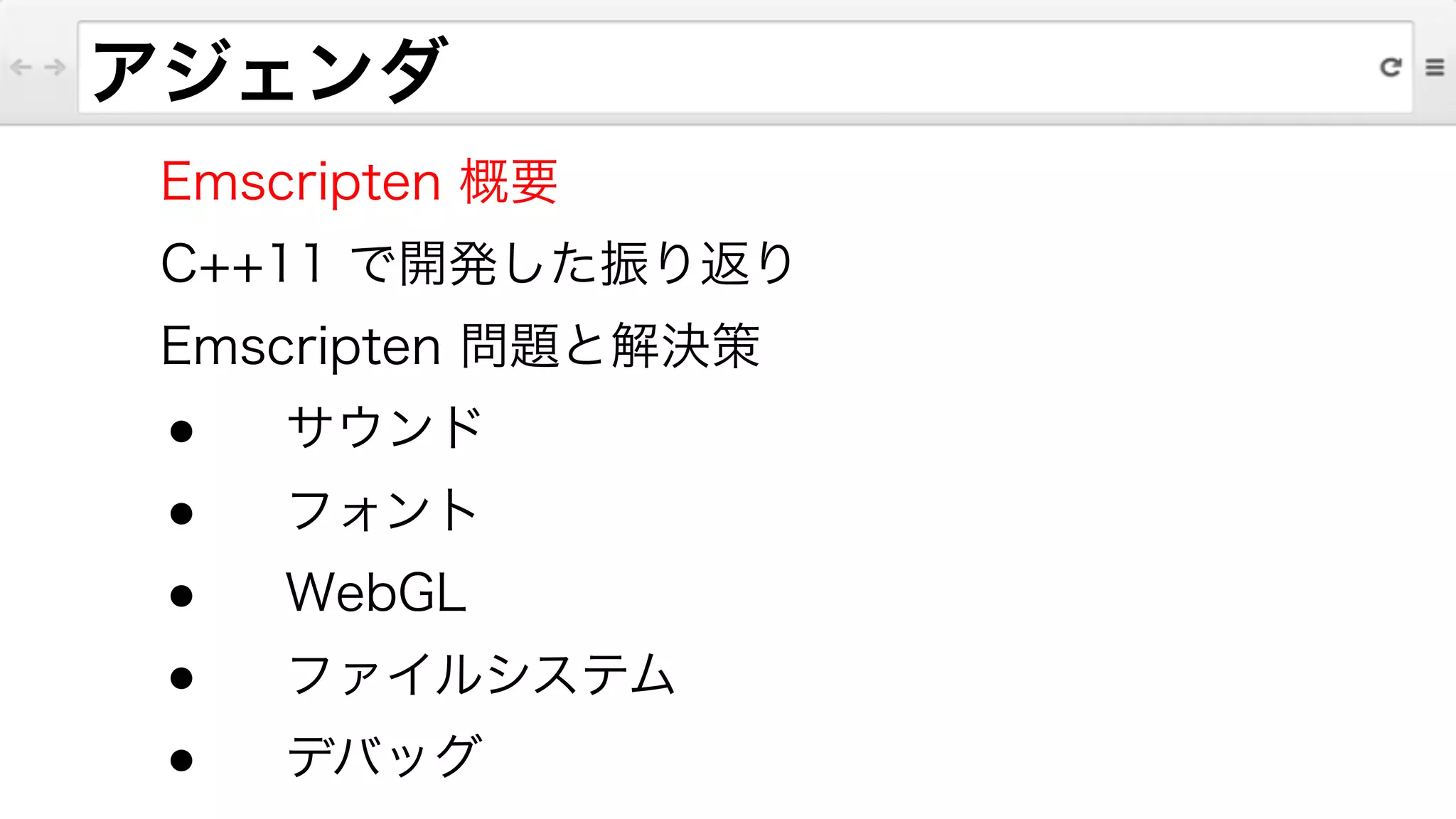 アジェンダ
Emscripten 概要
C++11 で開発した振り返り
Emscripten 問題と解決策
● サウンド
● フォント
● WebGL
● ファイルシステム
● デバッグ
 