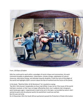 From, 120 Days of Sodom
Zylla has continued to work within a paradigm of social critique and commentary. His work
comments broadly on globalisation, urbanisation, climate change, exploitation of natural
resources, alternative energy, and attitudes towards disability. It tells the story of the plight of
the world and highlights Zylla’s concern about the fate of mankind and the future of the planet.
In the book, “Manfred Zylla: Art & Resistance” he is quoted as saying,
“By 2011 I felt drained. Inexplicably my focus had shifted. It was not as if the issues of the world
had been resolved, or that I was no longer affected by them, but I suddenly had a longing to
paint landscapes again. I experienced a need to be out in the open, surrounded by nature. And I
wished to paint only the physical world, the world that I could see and feel.
But this was not to be.
On 22 November 2011 the South African parliament passed the Protection of State Information
 