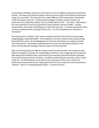 not previously exhibited, may be one of his best in terms of a tightly contained and controlled
context. The large-scale seascape triptych references the Creation of the World, presenting an
image of a pure world. The next two series, dated 2000 and 1993 respectively, immediately
erode this utopian construct. Tenderly painted images of captive animals, bred for our
convenience are cryptically entitled, “For You, Rabbit, Beef or Pork”. The series, “Swimming in
Oil” was inspired by an actual oil spill off the coast of Alaska in the early 1990s. In Zylla’s
interpretation, we see the artist floating in a thick black sea of oil. In another painting the artist
is doing a headstand while urinating into this slick – an echo of hopelessness, madness, or
frustration?
The closing series is entitled “I Am”, twelve reworked self-portraits painted on brown paper
shopping bags is dated 2013/2014. The installation is at once innovative and visually striking.
Bertold Brecht’s poem, An die Nachgeborenen (To those who follow in our wake) is printed
over each portrait. The linkage created between the artist, the portrayed individuals in the
series and the powerful message of Brecht’s poem cannot be ignored.
Zylla is far from giving up the fight for a better world; his determination and resolve are clear.
What has changed is, perhaps, his methodology, and there is now a lingering sense of disquiet.
Zylla opened this exhibition with a performance by reworking a beautifully drawn landscape
into a hard-hitting comment on fracking. He did this quietly and very nervously, which is quite
unlike him. He attributed this nervousness to the seriousness of the issue in hand. The
performance represented the one single opportunity for him to reach out and conscientise his
audience. There is no stopping Manfred Zylla – ‘La Lotta Continua!’
 