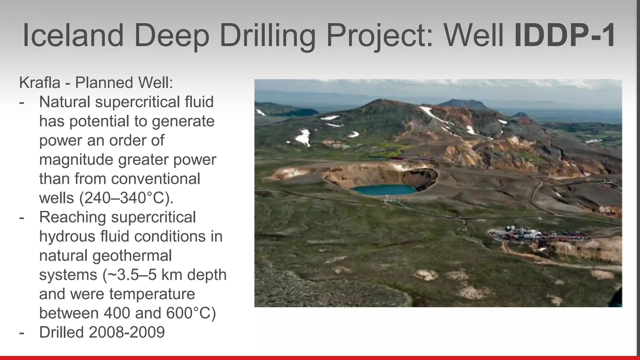 Iceland Deep Drilling Project: Well IDDP-1
Krafla - Planned Well:
- Natural supercritical fluid
has potential to generate
power an order of
magnitude greater power
than from conventional
wells (240–340°C).
- Reaching supercritical
hydrous fluid conditions in
natural geothermal
systems (~3.5–5 km depth
and were temperature
between 400 and 600°C)
- Drilled 2008-2009
 