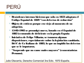 PERÚ
 Desórdenes internos hicieron que sólo en 1853 adoptara el
Código Español de 1829 “con defectos de redacción”
 Objeto de críticos porque era viejo al momento de su
adopción.
 15-02-1902 se promulgó nuevo, basado en el Español de
1885 (censurado de deficiente en la propia España
 Iniciativa de Felipe Villarán, se tomaron algunas
disposiciones, especialmente sobre la legislación cambiaria.
Del C de Co Italiano de 1883, lo que no impidió los defectos
que se le imputaron.
 “Sorprende que no cause males mayores” (comentaristas
Peruano).
Julio Olavarría, Derecho Comercial 3ra Edic. 1970 España.
 
