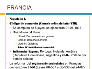 FRANCIA
 Napoleón I,
 Código de comercio (Constitución del año VIII).
 Se compuso de 5 leyes, se ejecutaron 01-01-1808
 Dividido en 04 libros:
 LIbro I: Del comercio en general
 Libro II: Derecho marítimo
 Libro III: Quiebras
 Libro IV Jurisdiccion comercial
 Influencia: España, Portugal, Holanda, América
(República Dominicana, Argentina y Chile, imitado por
demás países)
 La reforma del régimen de sociedades en Francias
comenzó en 1966 (Leyes 66-537 y 66-538 del 24-07-
 