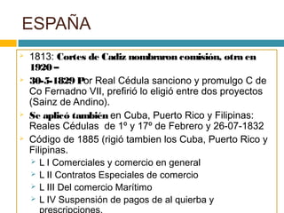 ESPAÑA
 1813: Cortes de Cadiz nombraron comisión, otra en
1920 –
 30-5-1829 Por Real Cédula sanciono y promulgo C de
Co Fernadno VII, prefirió lo eligió entre dos proyectos
(Sainz de Andino).
 Se aplicó también en Cuba, Puerto Rico y Filipinas:
Reales Cédulas de 1º y 17º de Febrero y 26-07-1832
 Código de 1885 (rigió tambien los Cuba, Puerto Rico y
Filipinas.
 L I Comerciales y comercio en general
 L II Contratos Especiales de comercio
 L III Del comercio Marítimo
 L IV Suspensión de pagos de al quierba y
 