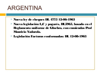 ARGENTINA
 Nueva ley de cheques DL 4775 12-06-1963
 Nueva legislación L/C y pagarés, DL5965, basado en el
Reglamento uniforme de GInebra, con enmiendas Prof
Mauricio Yadarola.
 Legislación Facturas conformadas: DL 12-08-1963
 