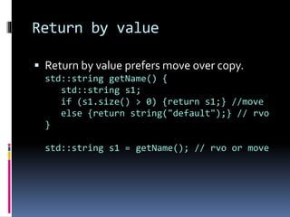 Return by value 
 Return by value prefers move over copy. 
std::string getName() { 
std::string s1; 
if (s1.size() > 0) {return s1;} //move 
else {return string("default");} // rvo 
} 
std::string s1 = getName(); // rvo or move 
 