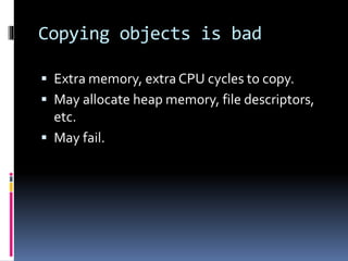 Copying objects is bad 
 Extra memory, extra CPU cycles to copy. 
 May allocate heap memory, file descriptors, 
etc. 
 May fail. 
 