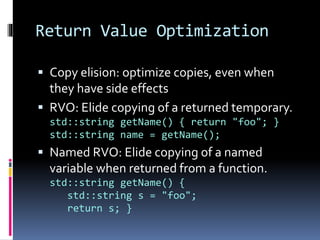 Return Value Optimization 
 Copy elision: optimize copies, even when 
they have side effects 
 RVO: Elide copying of a returned temporary. 
std::string getName() { return "foo"; } 
std::string name = getName(); 
 Named RVO: Elide copying of a named 
variable when returned from a function. 
std::string getName() { 
std::string s = "foo"; 
return s; } 
 