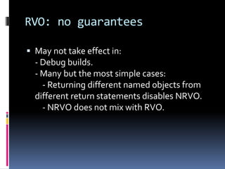 RVO: no guarantees 
 May not take effect in: 
- Debug builds. 
- Many but the most simple cases: 
- Returning different named objects from 
different return statements disables NRVO. 
- NRVO does not mix with RVO. 
 
