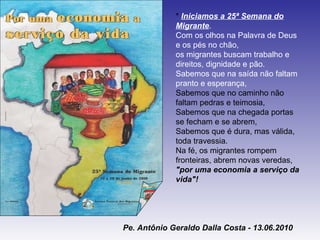 *  Iniciamos a 25ª Semana do Migrante .  Com os olhos na Palavra de Deus e os pés no chão, os migrantes buscam trabalho e direitos, dignidade e pão. Sabemos que na saída não faltam pranto e esperança, Sabemos que no caminho não faltam pedras e teimosia, Sabemos que na chegada portas se fecham e se abrem, Sabemos que é dura, mas válida, toda travessia. Na fé, os migrantes rompem fronteiras, abrem novas veredas, "por uma economia a serviço da vida"! Pe. Antônio Geraldo Dalla Costa - 13.06.2010 