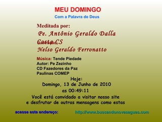 Meditada por: Pe. Antônio Geraldo Dalla Costa CS MEU DOMINGO Com a Palavra de Deus Hoje: Domingo, 13 de Junho de 2010 as  00:16:01   Você está convidado a visitar nosso site  e desfrutar de outras mensagens como estas  acesse este endereço: http://www.buscandonovasaguas.com Ilustração: Nelso Geraldo Ferronatto Música:  Tende Piedade Autor: Pe Zezinho CD Fazedores da Paz Paulinas COMEP 