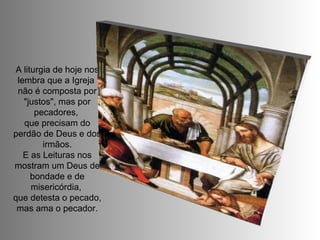 A liturgia de hoje nos lembra que a Igreja  não é composta por "justos", mas por pecadores,  que precisam do perdão de Deus e dos irmãos. E as Leituras nos mostram um Deus de bondade e de misericórdia,  que detesta o pecado, mas ama o pecador. 