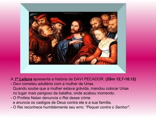 A  1ª Leitura  apresenta a história de DAVI PECADOR.  (2Sm 12,7-10.12) - Davi cometeu adultério com a mulher de Urias.  Quando soube que a mulher estava grávida, mandou colocar Urias no lugar mais perigoso da batalha, onde acabou morrendo. - O Profeta Natan denuncia o Rei desse crime e anuncia os castigos de Deus contra ele e a sua família. - O Rei reconhece humildemente seu erro:  "Pequei contra o Senhor". 