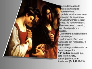 - Diante dessa atitude humilde e sincera de arrependimento,  o profeta termina com uma mensagem de esperança: "O Senhor perdoou o teu pecado. Tu não morrerás".  * Deus condena o pecado, mas não abandona o pecador. Dá sempre a possibilidade de recomeçar. Na fraqueza, Davi teve humildade em reconhecer o seu pecado e confiança na bondade de Deus que perdoa... A  2ª Leitura  destaca que, pela fé em Cristo,  somos justificados e libertados.  (Gl 2,16.19-21) 