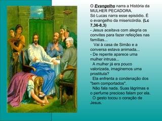 O  Evangelho  narra a História da MULHER PECADORA. Só Lucas narra esse episódio. É o evangelho da misericórdia.  (Lc 7,36-8,3) - Jesus aceitava com alegria os convites para fazer refeições nas famílias... Vai à casa de Simão e a conversa estava animada...  - De repente aparece uma mulher intrusa... A mulher já era pouco valorizada, imaginemos uma prostituta?  Ela enfrenta a condenação dos "bem comportados".  Não fala nada. Suas lágrimas e o perfume precioso falam por ela.  O gesto tocou o coração de Jesus. 