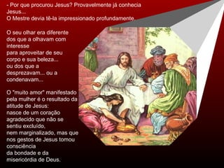 - Por que procurou Jesus? Provavelmente já conhecia Jesus... O Mestre devia tê-la impressionado profundamente.  O "muito amor" manifestado pela mulher é o resultado da atitude de Jesus: nasce de um coração agradecido que não se sentiu excluído,  nem marginalizado, mas que nos gestos de Jesus tomou consciência  da bondade e da misericórdia de Deus. O seu olhar era diferente dos que a olhavam com interesse para aproveitar de seu corpo e sua beleza...  ou dos que a desprezavam... ou a condenavam... 