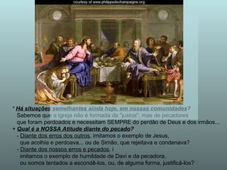 *  Há situações semelhantes ainda hoje, em nossas comunidades ? Sabemos que a Igreja não é formada de "justos", mas de pecadores que foram perdoados e necessitam SEMPRE do perdão de Deus e dos irmãos... +  Qual é a NOSSA Atitude diante do pecado ? -  Diante dos erros dos outros , imitamos o exemplo de Jesus,  que acolhia e perdoava... ou de Simão, que rejeitava e condenava? -  Diante dos nossos erros e pecados , i imitamos o exemplo de humildade de Davi e da pecadora,  ou somos tentados a escondê-los, ou, de alguma forma, justificá-los? 