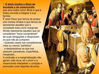 +  O texto mostra o Deus da bondade e da misericórdia ,  que ama todos como filhos e que a todos convida a integrar à sua família.  É esse Deus que temos de propor aos nossos irmãos e que temos de apresentar àqueles que a sociedade trata como marginais. Simão representa aqueles que se consideram "bons cumpridores"  de suas obrigações e desprezam os que não as cumprem.  - Quantas vezes nos consideramos mais ou menos "perfeitos"  e desprezamos os que nos parecem pecadores, imperfeitos, marginais!... A exclusão e a marginalização não geram vida nova; só o amor e a misericórdia interpelam o coração e provocam uma resposta de amor.  