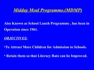 Midday Meal Programme.(MDMP)
Also Known as School Lunch Programme , has been in
Operation since 1961.
OBJECTIVES:
•To Attract More Children for Admission to Schools.
• Retain them so that Literacy Rate can be Improved.
 