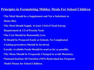 Principles in Formulating Midday Meals For School Children
•The Meal Should be a Supplement and Not a Substitute to
Home Diet.
•The Meal Should Supply At least 1/3rd of Total Energy
Requirement & 1/2 of Protein Need.
•The Cost Should be Reasonably Low.
•It Should be Prepared Easily at Schools. No Complicated
Cooking procedures Should be Involved.
•Locally Available Foods Should be used as far as possible.
•The Menu Should be Frequently Changed to avoid Monotony.
•National Institute Of Nutrition (NIN) Hyderabad has Prepared
Model Menus for School Children.
 