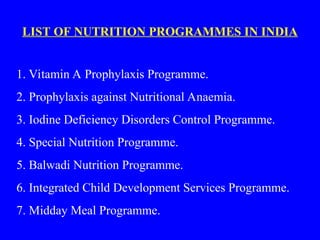 LIST OF NUTRITION PROGRAMMES IN INDIA
1. Vitamin A Prophylaxis Programme.
2. Prophylaxis against Nutritional Anaemia.
3. Iodine Deficiency Disorders Control Programme.
4. Special Nutrition Programme.
5. Balwadi Nutrition Programme.
6. Integrated Child Development Services Programme.
7. Midday Meal Programme.
 