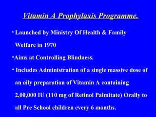 Vitamin A Prophylaxis Programme.
• Launched by Ministry Of Health & Family
Welfare in 1970
•Aims at Controlling Blindness.
• Includes Administration of a single massive dose of
an oily preparation of Vitamin A containing
2,00,000 IU (110 mg of Retinol Palmitate) Orally to
all Pre School children every 6 months.
 