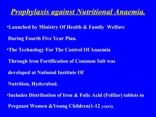 Prophylaxis against Nutritional Anaemia.
•Launched by Ministry Of Health & Family Welfare
During Fourth Five Year Plan.
•The Technology For The Control Of Anaemia
Through Iron Fortification of Common Salt was
developed at National Institute Of
Nutrition, Hyderabad.
•Includes Distribution of Iron & Folic Acid (Folifar) tablets to
Pregnant Women &Young Children(1-12 years).
 