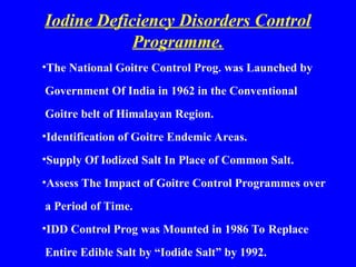 Iodine Deficiency Disorders Control
Programme.
•The National Goitre Control Prog. was Launched by
Government Of India in 1962 in the Conventional
Goitre belt of Himalayan Region.
•Identification of Goitre Endemic Areas.
•Supply Of Iodized Salt In Place of Common Salt.
•Assess The Impact of Goitre Control Programmes over
a Period of Time.
•IDD Control Prog was Mounted in 1986 To Replace
Entire Edible Salt by “Iodide Salt” by 1992.
 