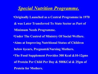 Special Nutrition Programme.
•Originally Launched as a Central Programme in 1970
& was Later Transferred To State Sector as Part of
Minimum Needs Programme.
•Under The Control of Ministry Of Social Welfare.
•Aims at Improving Nutritional Status of Children
below 6years, Pregnant&Nursing Mothers.
•The Food Supplement Provides 300 Kcal &10-12gms
of Protein Per Child Per Day & 500KCal & 25gm of
Protein for Mothers.
 