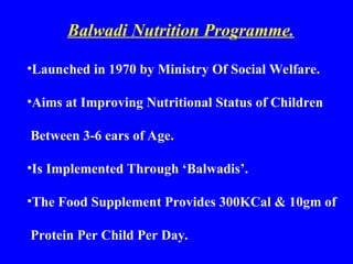 Balwadi Nutrition Programme.
•Launched in 1970 by Ministry Of Social Welfare.
•Aims at Improving Nutritional Status of Children
Between 3-6 ears of Age.
•Is Implemented Through ‘Balwadis’.
•The Food Supplement Provides 300KCal & 10gm of
Protein Per Child Per Day.
 
