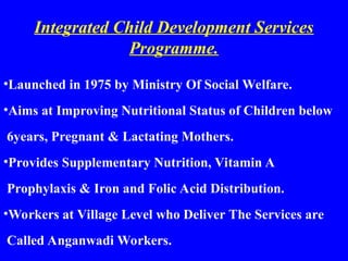 Integrated Child Development Services
Programme.
•Launched in 1975 by Ministry Of Social Welfare.
•Aims at Improving Nutritional Status of Children below
6years, Pregnant & Lactating Mothers.
•Provides Supplementary Nutrition, Vitamin A
Prophylaxis & Iron and Folic Acid Distribution.
•Workers at Village Level who Deliver The Services are
Called Anganwadi Workers.
 