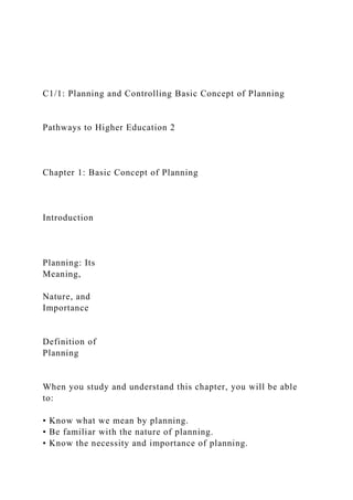 C1/1: Planning and Controlling Basic Concept of Planning
Pathways to Higher Education 2
Chapter 1: Basic Concept of Planning
Introduction
Planning: Its
Meaning,
Nature, and
Importance
Definition of
Planning
When you study and understand this chapter, you will be able
to:
• Know what we mean by planning.
• Be familiar with the nature of planning.
• Know the necessity and importance of planning.
 